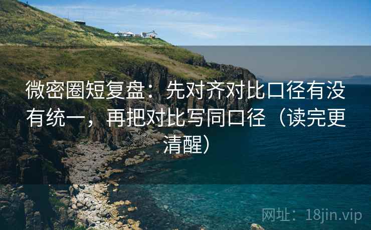 微密圈短复盘：先对齐对比口径有没有统一，再把对比写同口径（读完更清醒）