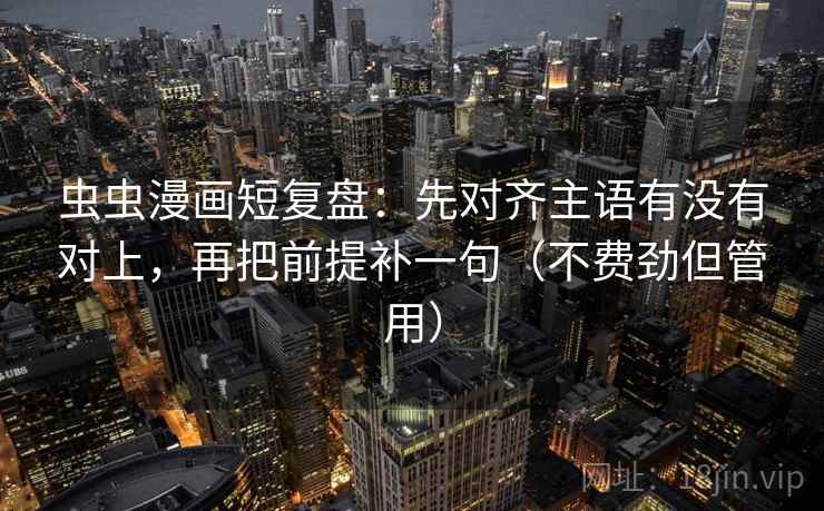 虫虫漫画短复盘：先对齐主语有没有对上，再把前提补一句（不费劲但管用）