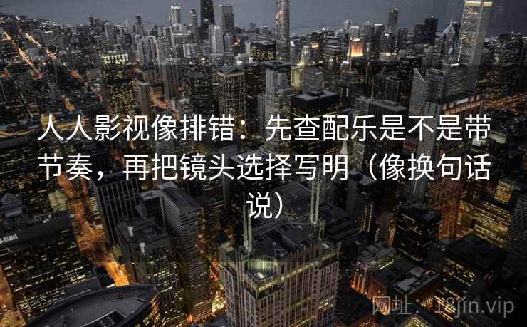 人人影视像排错：先查配乐是不是带节奏，再把镜头选择写明（像换句话说）