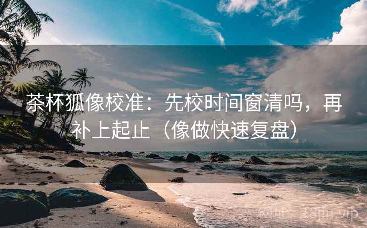茶杯狐像校准：先校时间窗清吗，再补上起止（像做快速复盘）