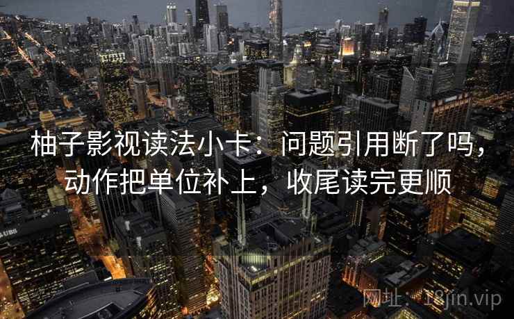 柚子影视读法小卡：问题引用断了吗，动作把单位补上，收尾读完更顺  第2张