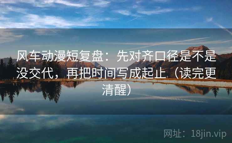 风车动漫短复盘：先对齐口径是不是没交代，再把时间写成起止（读完更清醒）