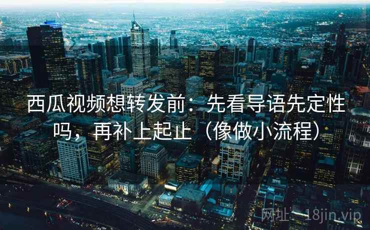 西瓜视频想转发前：先看导语先定性吗，再补上起止（像做小流程）