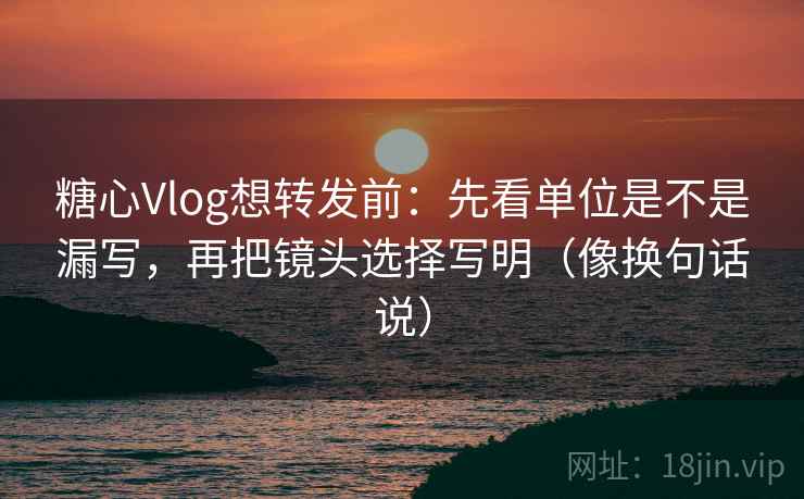糖心Vlog想转发前：先看单位是不是漏写，再把镜头选择写明（像换句话说）