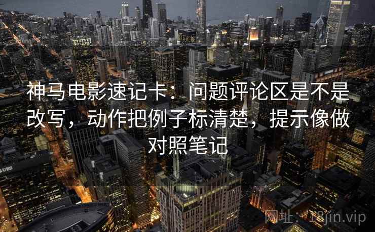 神马电影速记卡：问题评论区是不是改写，动作把例子标清楚，提示像做对照笔记  第2张