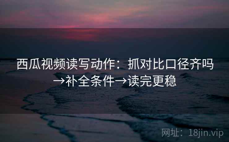 西瓜视频读写动作：抓对比口径齐吗→补全条件→读完更稳  第2张