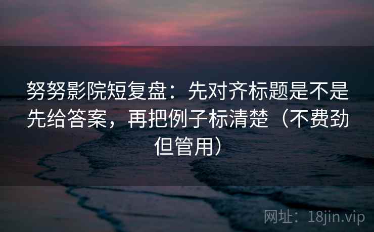 努努影院短复盘：先对齐标题是不是先给答案，再把例子标清楚（不费劲但管用）  第2张