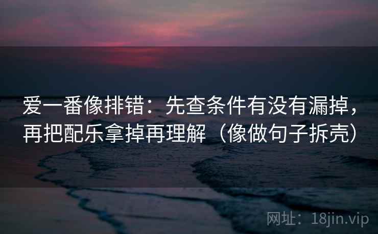 爱一番像排错：先查条件有没有漏掉，再把配乐拿掉再理解（像做句子拆壳）