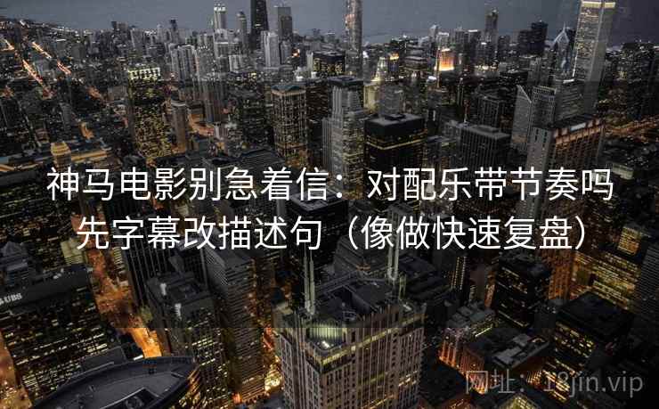 神马电影别急着信：对配乐带节奏吗先字幕改描述句（像做快速复盘）