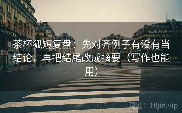 茶杯狐短复盘：先对齐例子有没有当结论，再把结尾改成摘要（写作也能用）  第2张