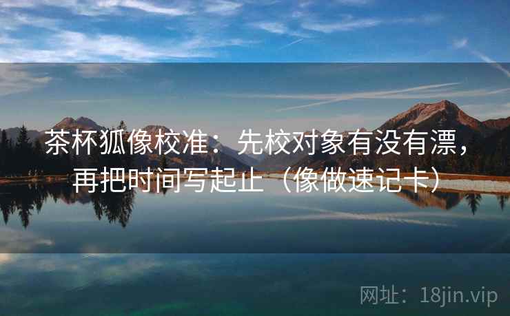 茶杯狐像校准：先校对象有没有漂，再把时间写起止（像做速记卡）  第2张