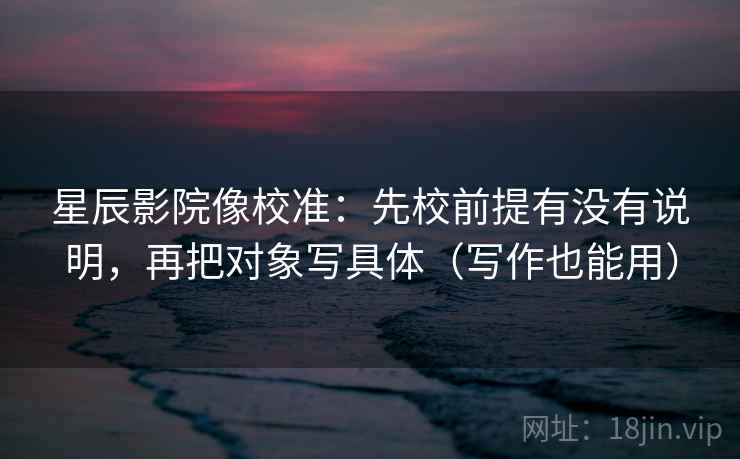 星辰影院像校准：先校前提有没有说明，再把对象写具体（写作也能用）