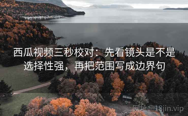 西瓜视频三秒校对：先看镜头是不是选择性强，再把范围写成边界句  第2张