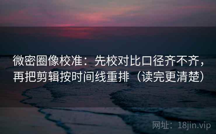 微密圈像校准：先校对比口径齐不齐，再把剪辑按时间线重排（读完更清楚）  第2张