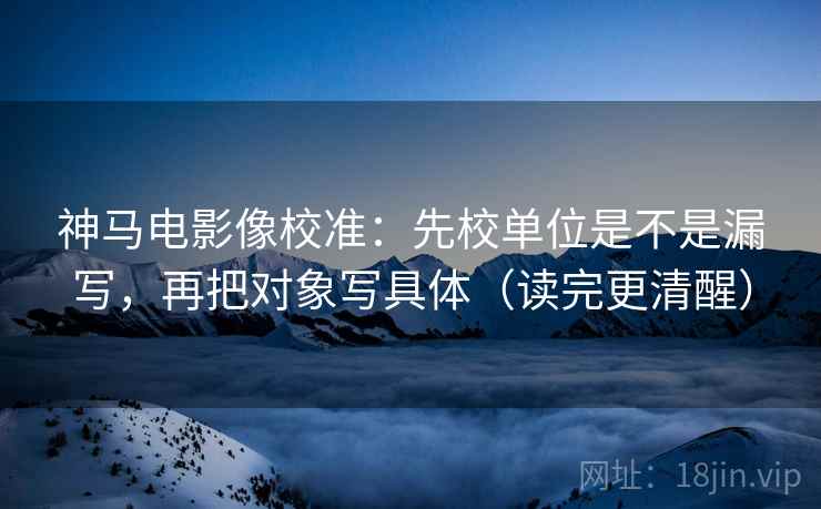 神马电影像校准：先校单位是不是漏写，再把对象写具体（读完更清醒）
