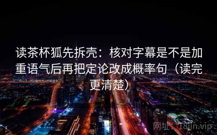读茶杯狐先拆壳：核对字幕是不是加重语气后再把定论改成概率句（读完更清楚）