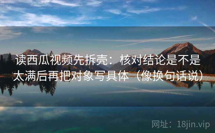 读西瓜视频先拆壳：核对结论是不是太满后再把对象写具体（像换句话说）  第2张